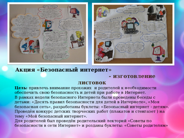 Акция « Безопасный интернет » - изготовление листовок Цель:  привлечь внимание прохожих и родителей к необходимости обеспечить свою безопасность и детей при работе в Интернет. В рамках недели безопасного Интернета были проведены беседы с детьми: «Десять правил безопасности для детей в Интернете», «Моя безопасная сеть», разработаны буклеты: «Безопасный интернет - детям». Проведён конкурс детских творческих работ (плакатов и стенгазет ) на тему «Мой безопасный интернет». Для родителей был проведён родительский лекторий «Советы по безопасности в сети Интернет» и розданы буклеты: «Советы родителям» 