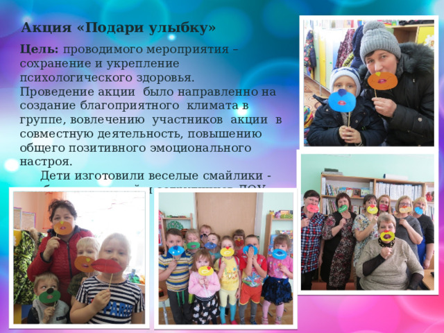 Акция «Подари улыбку»   Цель:  проводимого мероприятия – сохранение и укрепление психологического здоровья. Проведение акции  было направленно на  создание благоприятного  климата в группе, вовлечению  участников  акции  в совместную деятельность, повышению общего позитивного эмоционального настроя.  Дети изготовили веселые смайлики - улыбки для друзей и сотрудников ДОУ. 