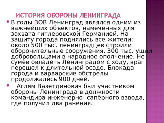 В годы ВОВ Ленинград являлся одним из важнейших объектов, намеченных для захвата гитлеровской Германией. На защиту города поднялись все жители: около 500 тыс. ленинградцев строили оборонительные сооружения, 300 тыс. ушли добровольцами в народное ополчение. Не сумев овладеть Ленинградом с ходу, враг перешел к длительной осаде. Блокада города и варварские обстрелы продолжались 900 дней.  Аглям Вазетдинович был участником обороны Ленинграда в должности командира инженерно- сапёрного взвода, где получил два ранения. 
