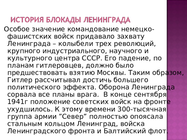   Особое значение командование немецко-фашистских войск придавало захвату Ленинграда – колыбели трех революций, крупного индустриального, научного и культурного центра СССР. Его падение, по планам гитлеровцев, должно было предшествовать взятию Москвы. Таким образом, Гитлер рассчитывал достичь большего политического эффекта. Оборона Ленинграда сорвала все планы врага.  В конце сентября 1941г положение советских войск на фронте ухудшилось. К этому времени 300-тысячная группа армии ”Север” полностью опоясала стальным кольцом Ленинград, войска Ленинградского фронта и Балтийский флот. 