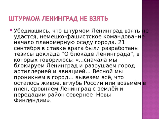 Убедившись, что штурмом Ленинград взять не удастся, немецко-фашистское командование начало планомерную осаду города. 21 сентября в ставке врага были разработаны тезисы доклада “О блокаде Ленинграда”, в которых говорилось: «...сначала мы блокируем Ленинград и разрушаем город артиллерией и авиацией... Весной мы проникнем в город... вывезем всё, что осталось живое, вглубь России или возьмём в плен, сровняем Ленинград с землёй и передадим район севернее  Невы Финляндии». 
