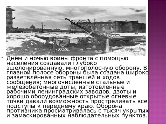 Днём и ночью воины фронта с помощью населения создавали глубоко эшелонированную, многополосную оборону. В главной полосе обороны была создана широко разветвлённая сеть траншей и ходов сообщения; многочисленные стальные и железобетонные доты, изготовленные рабочими ленинградских заводов, дзоты и хорошо оборудованные открытые огневые точки давали возможность простреливать все подступы к переднему краю. Оборона противника просматривалась с тысяч укрытых и замаскированных наблюдательных пунктов. 