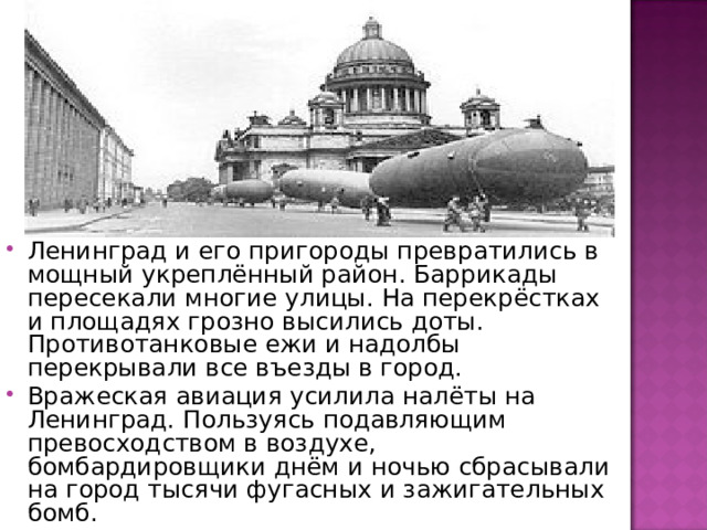 Ленинград и его пригороды превратились в мощный укреплённый район. Баррикады пересекали многие улицы. На перекрёстках и площадях грозно высились доты. Противотанковые ежи и надолбы перекрывали все въезды в город. Вражеская авиация усилила налёты на Ленинград. Пользуясь подавляющим превосходством в воздухе, бомбардировщики днём и ночью сбрасывали на город тысячи фугасных и зажигательных бомб. 