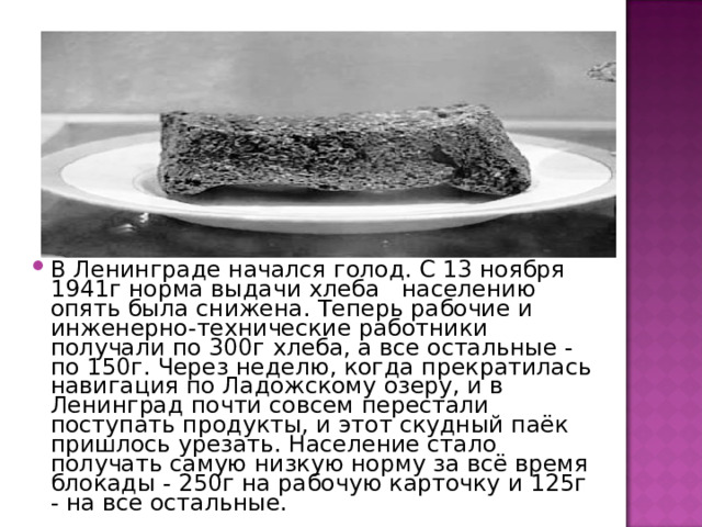 В Ленинграде начался голод. С 13 ноября 1941г норма выдачи хлеба   населению опять была снижена. Теперь рабочие и инженерно-технические работники получали по 300г хлеба, а все остальные - по 150г. Через неделю, когда прекратилась навигация по Ладожскому озеру, и в Ленинград почти совсем перестали поступать продукты, и этот скудный паёк пришлось урезать. Население стало получать самую низкую норму за всё время блокады - 250г на рабочую карточку и 125г - на все остальные. 