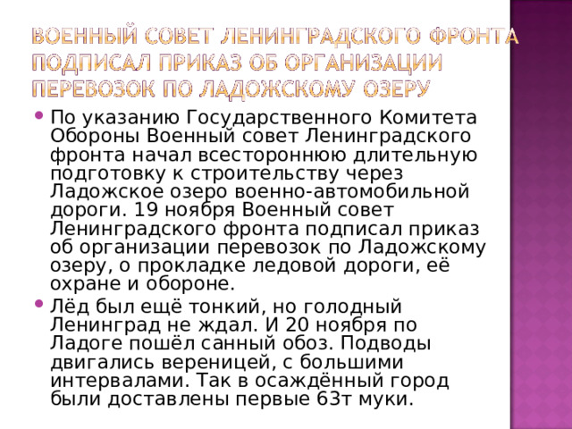 По указанию Государственного Комитета Обороны Военный совет Ленинградского фронта начал всестороннюю длительную подготовку к строительству через Ладожское озеро военно-автомобильной дороги. 19 ноября Военный совет Ленинградского фронта подписал приказ об организации перевозок по Ладожскому озеру, о прокладке ледовой дороги, её охране и обороне. Лёд был ещё тонкий, но голодный Ленинград не ждал. И 20 ноября по Ладоге пошёл санный обоз. Подводы двигались вереницей, с большими интервалами. Так в осаждённый город были доставлены первые 63т муки. 