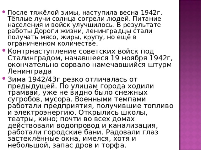 После тяжёлой зимы, наступила весна 1942г. Тёплые лучи солнца согрели людей. Питание населения и войск улучшилось. В результате работы Дороги жизни, ленинградцы стали получать мясо, жиры, крупу, но ещё в ограниченном количестве . Контрнаступление советских войск под Сталинградом, начавшееся 19 ноября 1942г, окончательно сорвало намечавшийся штурм Ленинграда Зима 1942/43г резко отличалась от предыдущей. По улицам города ходили трамваи, уже не видно было снежных сугробов, мусора. Военными темпами работали предприятия, получившие топливо и электроэнергию. Открылись школы, театры, кино; почти во всех домах действовали водопровод и канализация, работали городские бани. Радовали глаз застеклённые окна, имелся, хотя и небольшой, запас дров и торфа. 