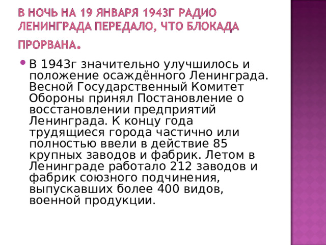В 1943г значительно улучшилось и положение осаждённого Ленинграда. Весной Государственный Комитет Обороны принял Постановление о восстановлении предприятий Ленинграда. К концу года трудящиеся города частично или полностью ввели в действие 85 крупных заводов и фабрик. Летом в Ленинграде работало 212 заводов и фабрик союзного подчинения, выпускавших более 400 видов, военной продукции. 