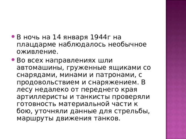 В ночь на 14 января 1944г на плацдарме наблюдалось необычное оживление. Во всех направлениях шли автомашины, груженные ящиками со снарядами, минами и патронами, с продовольствием и снаряжением. В лесу недалеко от переднего края артиллеристы и танкисты проверяли готовность материальной части к бою, уточняли данные для стрельбы, маршруты движения танков. 