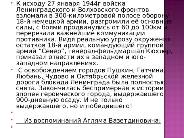 К исходу 27 января 1944г войска Ленинградского и Волховского фронтов взломали в 300-километровой полосе оборону 18-й немецкой армии, разгромили её основные силы, с боями продвинулись от 60 до 100км и перерезали важнейшие коммуникации противника. Видя реальную угрозу окружения остатков 18-й армии, командующий группой армий “Север”, генерал-фельдмаршал Кюхлер, приказал отвести их в западном и юго-западном направлениях.   С освобождением городов Пушкин, Гатчина, Любань, Чудово и Октябрьской железной дороги блокада Ленинграда была полностью снята. Закончилась беспримерная в истории эпопея героического города, выдержавшего 900-дневную осаду. И не только выдержавшего, но и победившего!    Из воспоминаний Агляма Вазетдиновича: 