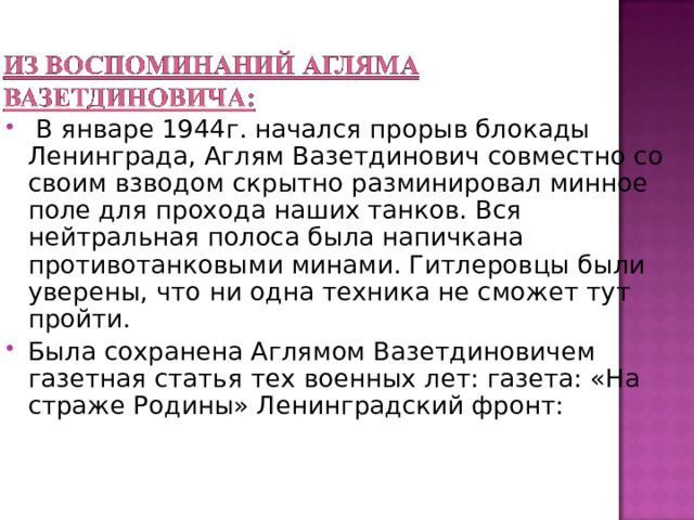  В январе 1944г. начался прорыв блокады Ленинграда, Аглям Вазетдинович совместно со своим взводом скрытно разминировал минное поле для прохода наших танков. Вся нейтральная полоса была напичкана противотанковыми минами. Гитлеровцы были уверены, что ни одна техника не сможет тут пройти. Была сохранена Аглямом Вазетдиновичем газетная статья тех военных лет: газета: «На страже Родины» Ленинградский фронт: 