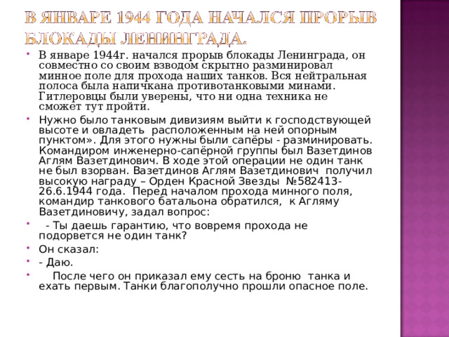 В январе 1944г. начался прорыв блокады Ленинграда, он совместно со своим взводом скрытно разминировал минное поле для прохода наших танков. Вся нейтральная полоса была напичкана противотанковыми минами. Гитлеровцы были уверены, что ни одна техника не сможет тут пройти. Нужно было танковым дивизиям выйти к господствующей высоте и овладеть расположенным на ней опорным пунктом». Для этого нужны были сапёры - разминировать. Командиром инженерно-сапёрной группы был Вазетдинов Аглям Вазетдинович. В ходе этой операции не один танк не был взорван. Вазетдинов Аглям Вазетдинович получил высокую награду – Орден Красной Звезды №582413- 26.6.1944 года. Перед началом прохода минного поля, командир танкового батальона обратился, к Агляму Вазетдиновичу, задал вопрос:  - Ты даешь гарантию, что вовремя прохода не подорвется не один танк? Он сказал: - Даю.  После чего он приказал ему сесть на броню танка и ехать первым. Танки благополучно прошли опасное поле.  