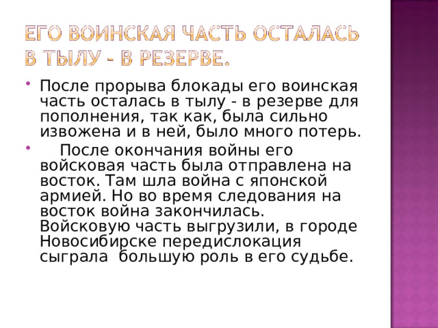 После прорыва блокады его воинская часть осталась в тылу - в резерве для пополнения, так как, была сильно извожена и в ней, было много потерь.  После окончания войны его войсковая часть была отправлена на восток. Там шла война с японской армией. Но во время следования на восток война закончилась. Войсковую часть выгрузили, в городе Новосибирске передислокация сыграла большую роль в его судьбе. 