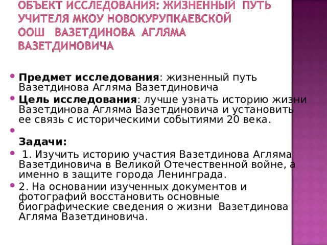 Предмет исследования : жизненный путь Вазетдинова Агляма Вазетдиновича Цель исследования : лучше узнать историю жизни Вазетдинова Агляма Вазетдиновича и установить ее связь с историческими событиями 20 века.  Задачи:  1. Изучить историю участия Вазетдинова Агляма Вазетдиновича в Великой Отечественной войне, а именно в защите города Ленинграда. 2. На основании изученных документов и фотографий восстановить основные биографические сведения о жизни  Вазетдинова Агляма Вазетдиновича.   