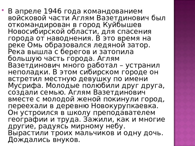 В апреле 1946 года командованием войсковой части Аглям Вазетдинович был откомандирован в город Куйбышев Новосибирской области, для спасения города от наводнения. В это время на реке Омь образовался ледяной затор. Река вышла с берегов и затопила большую часть города. Аглям Вазетдинович много работал – устранил неполадки. В этом сибирском городе он встретил местную девушку по имени Мусрифа. Молодые полюбили друг друга, создали семью. Аглям Вазетдинович вместе с молодой женой покинули город, переехали в деревню Новокурупкаевка. Он устроился в школу преподавателем географии и труда. Зажили, как и многие другие, радуясь мирному небу. Вырастили троих мальчиков и одну дочь. Дождались внуков. 