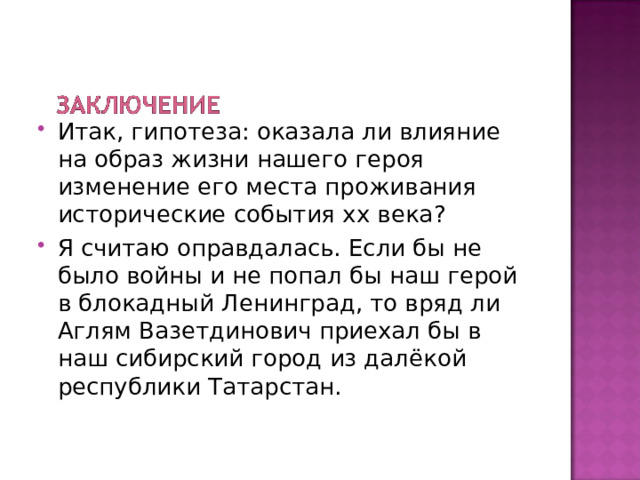 Итак, гипотеза: оказала ли влияние на образ жизни нашего героя изменение его места проживания исторические события хх века ? Я считаю оправдалась. Если бы не было войны и не попал бы наш герой в блокадный Ленинград, то вряд ли Аглям Вазетдинович приехал бы в наш сибирский город из далёкой республики Татарстан. 