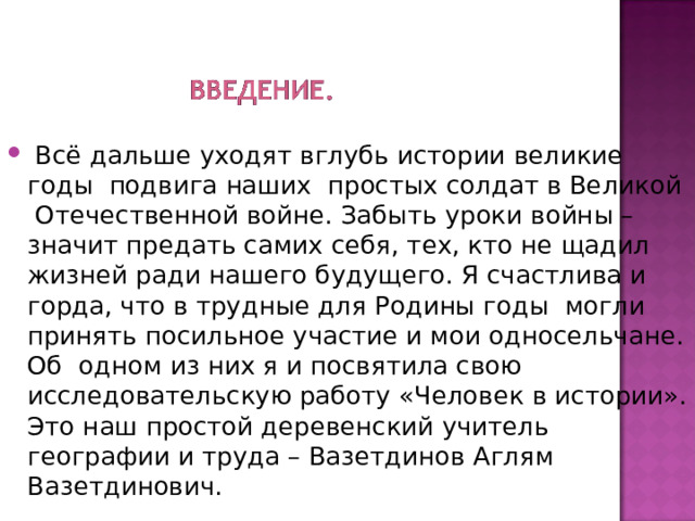  Всё дальше уходят вглубь истории великие годы подвига наших простых солдат в Великой Отечественной войне. Забыть уроки войны – значит предать самих себя, тех, кто не щадил жизней ради нашего будущего. Я счастлива и горда, что в трудные для Родины годы могли принять посильное участие и мои односельчане. Об одном из них я и посвятила свою исследовательскую работу «Человек в истории». Это наш простой деревенский учитель географии и труда – Вазетдинов Аглям Вазетдинович. 