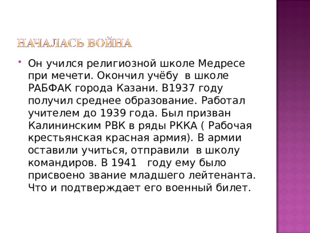 Он учился религиозной школе Медресе при мечети. Окончил учёбу в школе РАБФАК города Казани. В1937 году получил среднее образование. Работал учителем до 1939 года. Был призван Калининским РВК в ряды РККА ( Рабочая крестьянская красная армия). В армии оставили учиться, отправили в школу командиров. В 1941 году ему было присвоено звание младшего лейтенанта. Что и подтверждает его военный билет. 
