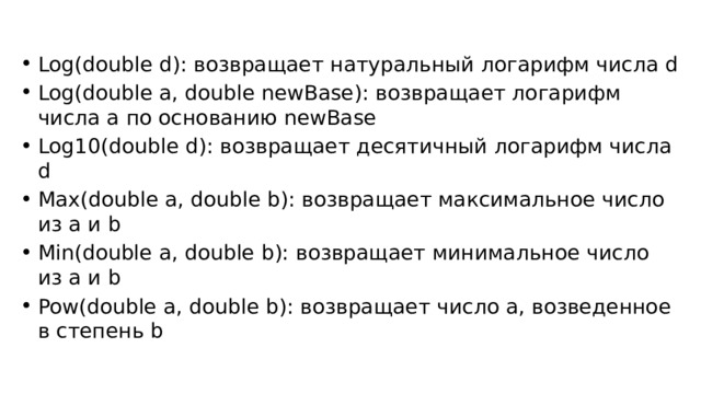 Log(double d): возвращает натуральный логарифм числа d Log(double a, double newBase): возвращает логарифм числа a по основанию newBase Log10(double d): возвращает десятичный логарифм числа d Max(double a, double b): возвращает максимальное число из a и b Min(double a, double b): возвращает минимальное число из a и b Pow(double a, double b): возвращает число a, возведенное в степень b 