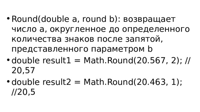 Round(double a, round b): возвращает число a, округленное до определенного количества знаков после запятой, представленного параметром b double result1 = Math.Round(20.567, 2); // 20,57 double result2 = Math.Round(20.463, 1); //20,5 