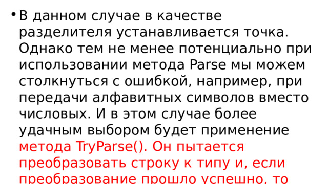 В данном случае в качестве разделителя устанавливается точка. Однако тем не менее потенциально при использовании метода Parse мы можем столкнуться с ошибкой, например, при передачи алфавитных символов вместо числовых. И в этом случае более удачным выбором будет применение метода TryParse(). Он пытается преобразовать строку к типу и, если преобразование прошло успешно, то возвращает true. Иначе возвращается false : 