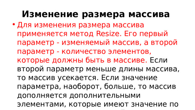 Изменение размера массива Для изменения размера массива применяется метод Resize. Его первый параметр - изменяемый массив, а второй параметр - количество элементов, которые должны быть в массиве. Если второй параметр меньше длины массива, то массив усекается. Если значение параметра, наоборот, больше, то массив дополняется дополнительными элементами, которые имеют значение по умолчанию. Причем первый параметр передается по ссылке: 