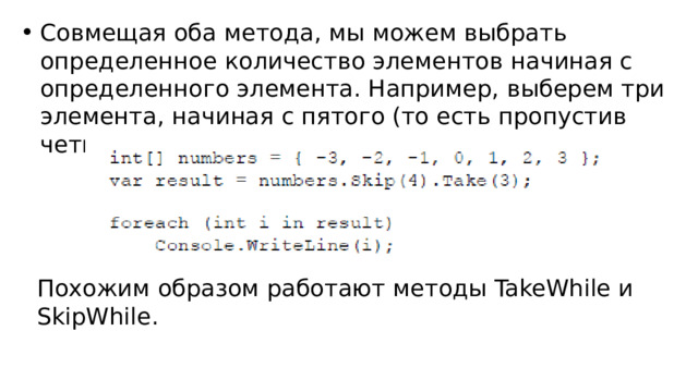 Совмещая оба метода, мы можем выбрать определенное количество элементов начиная с определенного элемента. Например, выберем три элемента, начиная с пятого (то есть пропустив четыре элемента): Похожим образом работают методы TakeWhile и SkipWhile. 