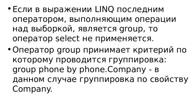 Если в выражении LINQ последним оператором, выполняющим операции над выборкой, является group, то оператор select не применяется. Оператор group принимает критерий по которому проводится группировка: group phone by phone.Company - в данном случае группировка по свойству Company. 