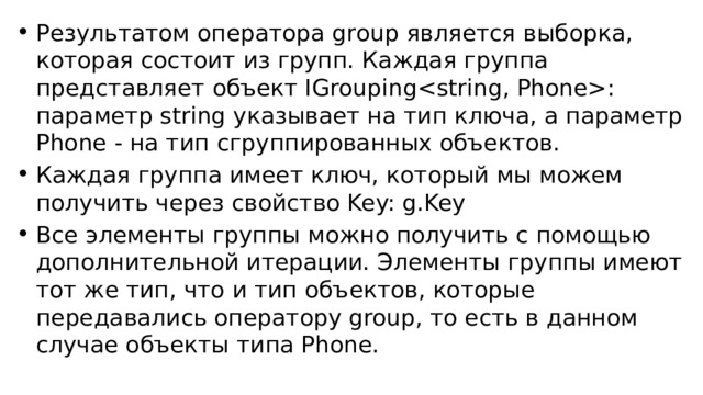 Результатом оператора group является выборка, которая состоит из групп. Каждая группа представляет объект IGrouping: параметр string указывает на тип ключа, а параметр Phone - на тип сгруппированных объектов. Каждая группа имеет ключ, который мы можем получить через свойство Key: g.Key Все элементы группы можно получить с помощью дополнительной итерации. Элементы группы имеют тот же тип, что и тип объектов, которые передавались оператору group, то есть в данном случае объекты типа Phone. 