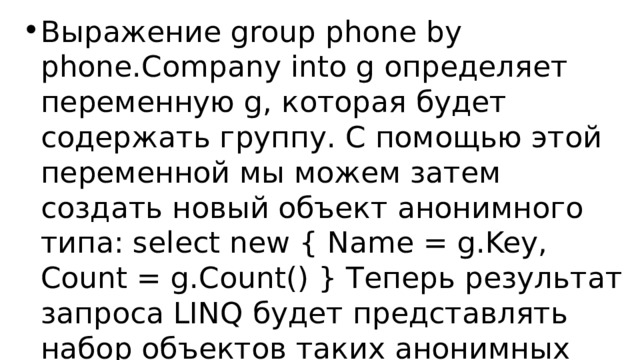 Выражение group phone by phone.Company into g определяет переменную g, которая будет содержать группу. С помощью этой переменной мы можем затем создать новый объект анонимного типа: select new { Name = g.Key, Count = g.Count() } Теперь результат запроса LINQ будет представлять набор объектов таких анонимных типов, у которых два свойства Name и Count. 