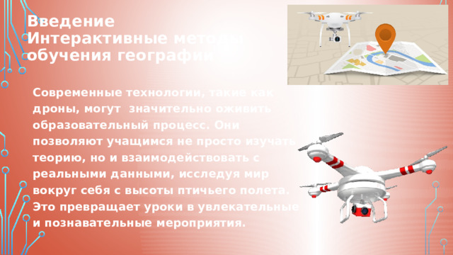 Введение  Интерактивные методы  обучения географии Современные технологии, такие как дроны, могут значительно оживить образовательный процесс. Они позволяют учащимся не просто изучать теорию, но и взаимодействовать с реальными данными, исследуя мир вокруг себя с высоты птичьего полета. Это превращает уроки в увлекательные и познавательные мероприятия. 