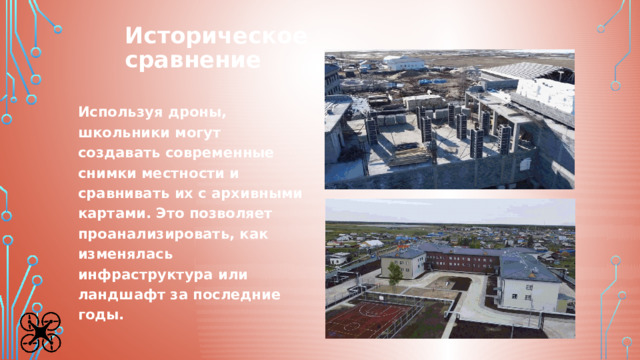 Историческое  сравнение Используя дроны, школьники могут создавать современные снимки местности и сравнивать их с архивными картами. Это позволяет проанализировать, как изменялась инфраструктура или ландшафт за последние годы. 