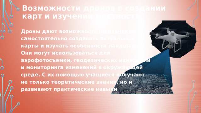 Возможности дронов в создании карт и изучении местности Дроны дают возможность школьникам самостоятельно создавать актуальные карты и изучать особенности ландшафта. Они могут использоваться для аэрофотосъемки, геодезических измерений и мониторинга изменений в окружающей среде. С их помощью учащиеся получают не только теоретические знания, но и развивают практические навыки 