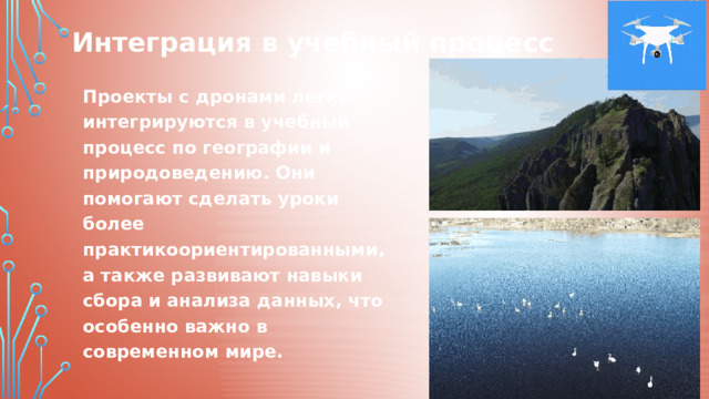 Интеграция в учебный процесс Проекты с дронами легко интегрируются в учебный процесс по географии и природоведению. Они помогают сделать уроки более практикоориентированными, а также развивают навыки сбора и анализа данных, что особенно важно в современном мире. 