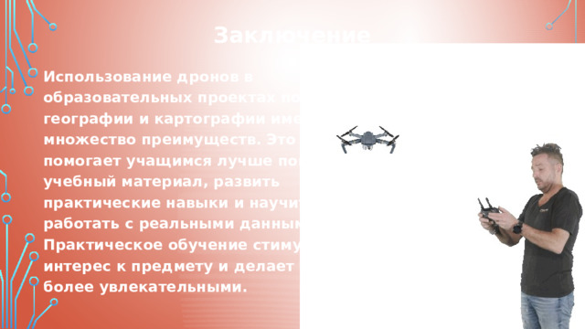 Заключение Использование дронов в образовательных проектах по географии и картографии имеет множество преимуществ. Это помогает учащимся лучше понять учебный материал, развить практические навыки и научиться работать с реальными данными. Практическое обучение стимулирует интерес к предмету и делает уроки более увлекательными. 