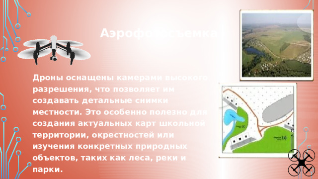Аэрофотосъемка Дроны оснащены камерами высокого разрешения, что позволяет им создавать детальные снимки местности. Это особенно полезно для создания актуальных карт школьной территории, окрестностей или изучения конкретных природных объектов, таких как леса, реки и парки. 