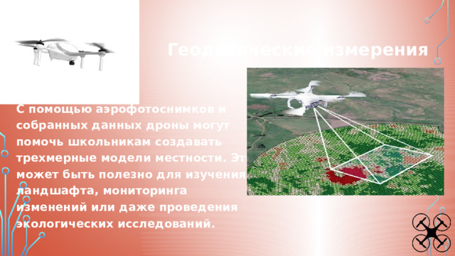 Геодезические измерения С помощью аэрофотоснимков и собранных данных дроны могут помочь школьникам создавать трехмерные модели местности. Это может быть полезно для изучения ландшафта, мониторинга изменений или даже проведения экологических исследований. 
