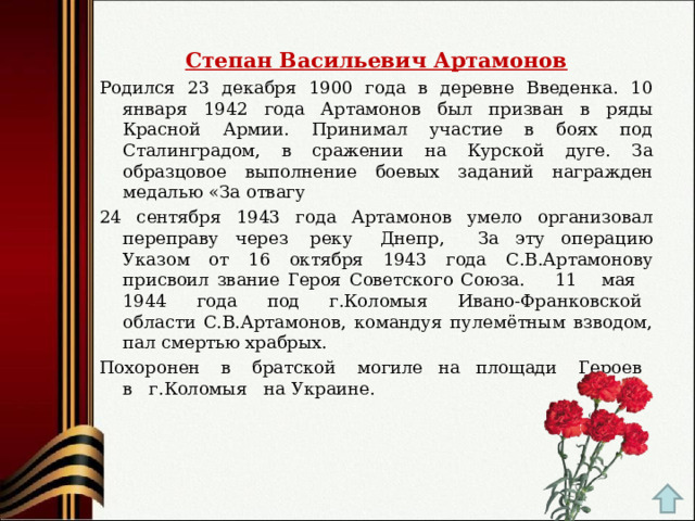 Степан Васильевич Артамонов Родился 23 декабря 1900 года в деревне Введенка. 10 января 1942 года Артамонов был призван в ряды Красной Армии. Принимал участие в боях под Сталинградом, в сражении на Курской дуге. За образцовое выполнение боевых заданий награжден медалью «За отвагу 24 сентября 1943 года Артамонов умело организовал переправу через  реку   Днепр,    За эту операцию Указом от 16 октября 1943 года С.В.Артамонову присвоил звание Героя Советского Союза. 11    мая    1944   года   под   г.Коломыя   Ивано-Франковской   области С.В.Артамонов, командуя пулемётным взводом, пал смертью храбрых.   Похоронен   в   братской   могиле  на  площади   Героев   в   г.Коломыя   на Украине. 