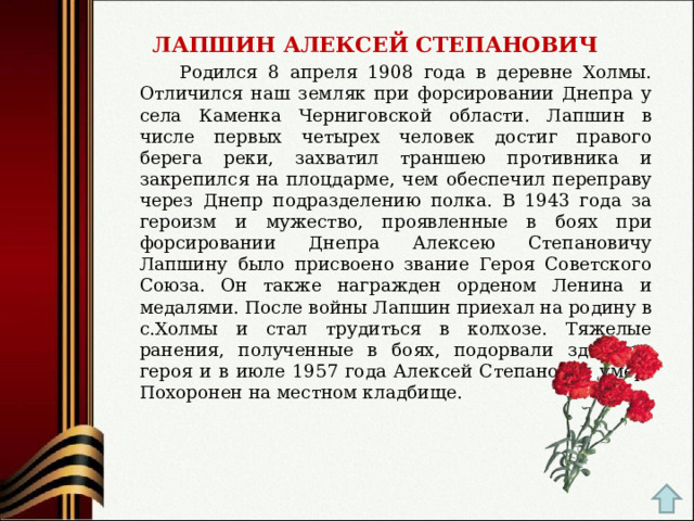  ЛАПШИН АЛЕКСЕЙ СТЕПАНОВИЧ  Родился 8 апреля 1908 года в деревне Холмы. Отличился наш земляк при форсировании Днепра у села Каменка Черниговской области. Лапшин в числе первых четырех человек достиг правого берега реки, захватил траншею противника и закрепился на плоцдарме, чем обеспечил переправу через Днепр подразделению полка. В 1943 года за героизм и мужество, проявленные в боях при форсировании Днепра Алексею Степановичу Лапшину было присвоено звание Героя Советского Союза. Он также награжден орденом Ленина и медалями. После войны Лапшин приехал на родину в с.Холмы и стал трудиться в колхозе. Тяжелые ранения, полученные в боях, подорвали здоровье героя и в июле 1957 года Алексей Степанович умер. Похоронен на местном кладбище. 