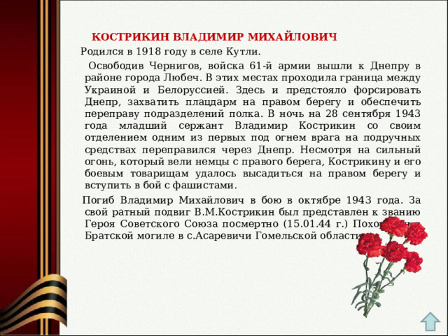  КОСТРИКИН ВЛАДИМИР МИХАЙЛОВИЧ  Родился в 1918 году в селе Кутли.  Освободив Чернигов, войска 61-й армии вышли к Днепру в районе города Любеч. В этих местах проходила граница между Украиной и Белоруссией. Здесь и предстояло форсировать Днепр, захватить плацдарм на правом берегу и обеспечить переправу подразделений полка. В ночь на 28 сентября 1943 года младший сержант Владимир Кострикин со своим отделением одним из первых под огнем врага на подручных средствах переправился через Днепр. Несмотря на сильный огонь, который вели немцы с правого берега, Кострикину и его боевым товарищам удалось высадиться на правом берегу и вступить в бой с фашистами.  Погиб Владимир Михайлович в бою в октябре 1943 года. За свой ратный подвиг В.М.Кострикин был представлен к званию Героя Советского Союза посмертно (15.01.44 г.) Похоронен в Братской могиле в с.Асаревичи Гомельской области. 