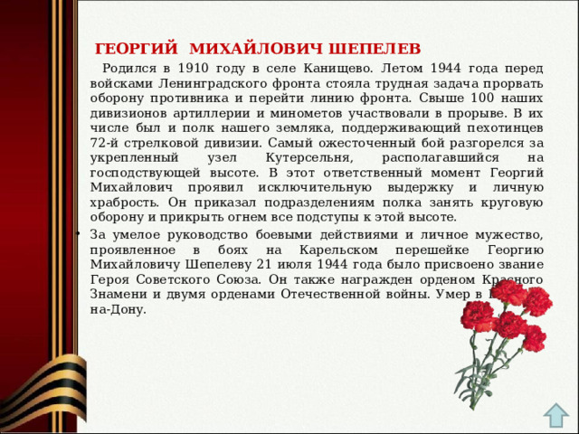  ГЕОРГИЙ  МИХАЙЛОВИЧ ШЕПЕЛЕВ  Родился в 1910 году в селе Канищево. Летом 1944 года перед войсками Ленинградского фронта стояла трудная задача прорвать оборону противника и перейти линию фронта. Свыше 100 наших дивизионов артиллерии и минометов участвовали в прорыве. В их числе был и полк нашего земляка, поддерживающий пехотинцев 72-й стрелковой дивизии. Самый ожесточенный бой разгорелся за укрепленный узел Кутерсельня, располагавшийся на господствующей высоте. В этот ответственный момент Георгий Михайлович проявил исключительную выдержку и личную храбрость. Он приказал подразделениям полка занять круговую оборону и прикрыть огнем все подступы к этой высоте. За умелое руководство боевыми действиями и личное мужество, проявленное в боях на Карельском перешейке Георгию Михайловичу Шепелеву 21 июля 1944 года было присвоено звание Героя Советского Союза. Он также награжден орденом Красного Знамени и двумя орденами Отечественной войны. Умер в Ростове-на-Дону.  