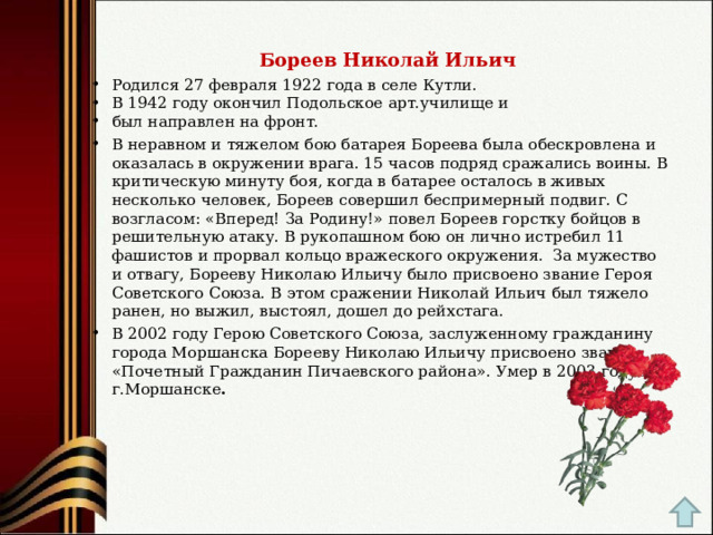  Бореев Николай Ильич  Родился 27 февраля 1922 года в селе Кутли. В 1942 году окончил Подольское арт.училище и был направлен на фронт. В неравном и тяжелом бою батарея Бореева была обескровлена и оказалась в окружении врага. 15 часов подряд сражались воины. В критическую минуту боя, когда в батарее осталось в живых несколько человек, Бореев совершил беспримерный подвиг. С возгласом: «Вперед! За Родину!» повел Бореев горстку бойцов в решительную атаку. В рукопашном бою он лично истребил 11 фашистов и прорвал кольцо вражеского окружения.  За мужество и отвагу, Борееву Николаю Ильичу было присвоено звание Героя Советского Союза. В этом сражении Николай Ильич был тяжело ранен, но выжил, выстоял, дошел до рейхстага. В 2002 году Герою Советского Союза, заслуженному гражданину города Моршанска Борееву Николаю Ильичу присвоено звание «Почетный Гражданин Пичаевского района». Умер в 2003 году в г.Моршанске .   