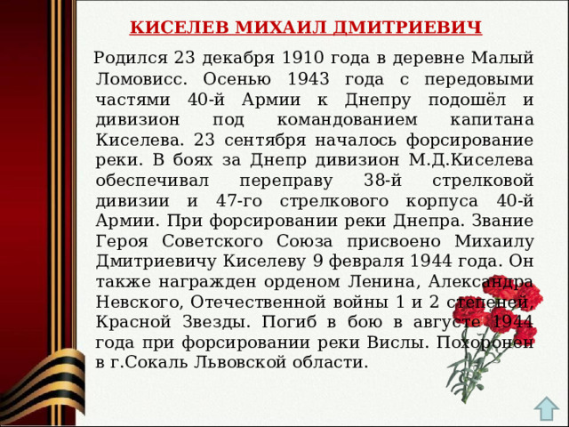 КИСЕЛЕВ МИХАИЛ ДМИТРИЕВИЧ  Родился 23 декабря 1910 года в деревне Малый Ломовисс. Осенью 1943 года с передовыми частями 40-й Армии к Днепру подошёл и дивизион под командованием капитана Киселева. 23 сентября началось форсирование реки. В боях за Днепр дивизион М.Д.Киселева обеспечивал переправу 38-й стрелковой дивизии и 47-го стрелкового корпуса 40-й Армии. При форсировании реки Днепра. Звание Героя Советского Союза присвоено Михаилу Дмитриевичу Киселеву 9 февраля 1944 года. Он также награжден орденом Ленина, Александра Невского, Отечественной войны 1 и 2 степеней, Красной Звезды. Погиб в бою в августе 1944 года при форсировании реки Вислы. Похоронен в г.Сокаль Львовской области. 