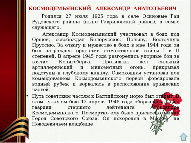 КОСМОДЕМЬЯНСКИЙ  АЛЕКСАНДР  АНАТОЛЬЕВИЧ  Родился 27 июля 1925 года в селе Осиновые Гаи Рудовского района (ныне Гавриловский район), в семье служащего.  Александр Космодемьянский участвовал в боях под Оршей, освобождал Белоруссию, Польшу, Восточную Пруссию. За отвагу и мужество в боях в мае 1944 года он был награжден орденами отечественной войны I и II степеней. В апреле 1945 года разгорелись упорные бои за взятие Кенигсберга. Противник вел сильный артиллерийский и минометный огонь, прикрывая подступы к глубокому каналу. Самоходная установка под командованием Космодемьянского первой форсировала водный рубеж и ворвалась в расположение вражеских частей. Путь советским частям к Балтийскому морю был открыт. В этом тяжелом бою 12 апреля 1945 года оборвалась жизнь гвардии старшего лейтенанта Александра Космодемьянского. Посмертно ему было присвоено звание Героя Советского Союза. Он похоронен в Москве  на Новодевичьем кладбище 