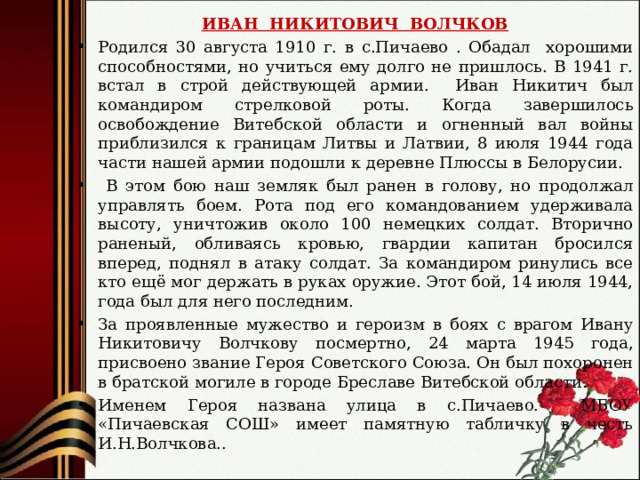 ИВАН НИКИТОВИЧ ВОЛЧКОВ Родился 30 августа 1910 г. в с.Пичаево . Обадал хорошими способностями, но учиться ему долго не пришлось. В 1941 г. встал в строй действующей армии. Иван Никитич был командиром стрелковой роты. Когда завершилось освобождение Витебской области и огненный вал войны приблизился к границам Литвы и Латвии, 8 июля 1944 года части нашей армии подошли к деревне Плюссы в Белорусии.  В этом бою наш земляк был ранен в голову, но продолжал управлять боем. Рота под его командованием удерживала высоту, уничтожив около 100 немецких солдат. Вторично раненый, обливаясь кровью, гвардии капитан бросился вперед, поднял в атаку солдат. За командиром ринулись все кто ещё мог держать в руках оружие. Этот бой, 14 июля 1944, года был для него последним. За проявленные мужество и героизм в боях с врагом Ивану Никитовичу Волчкову посмертно, 24 марта 1945 года, присвоено звание Героя Советского Союза. Он был похоронен в братской могиле в городе Бреславе Витебской области. Именем Героя названа улица в с.Пичаево. МБОУ «Пичаевская СОШ» имеет памятную табличку в честь И.Н.Волчкова.. 