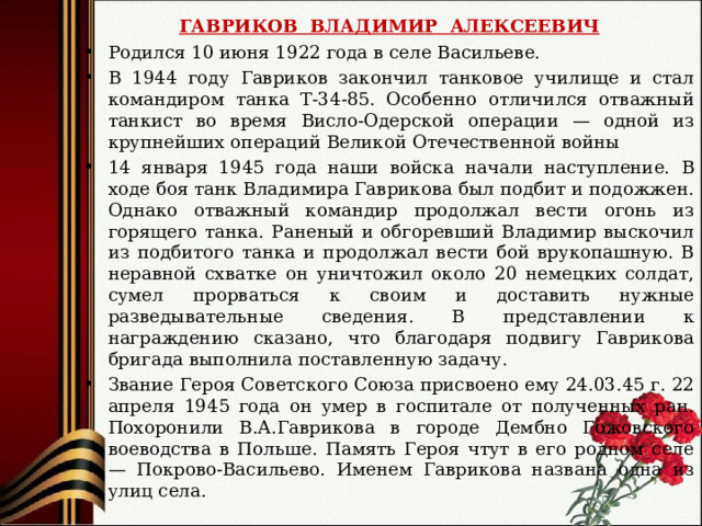 ГАВРИКОВ ВЛАДИМИР АЛЕКСЕЕВИЧ Родился 10 июня 1922 года в селе Васильеве. В 1944 году Гавриков закончил танковое училище и стал командиром танка Т-34-85. Особенно отличился отважный танкист во время Висло-Одерской операции — одной из крупнейших операций Великой Отечественной войны 14 января 1945 года наши войска начали наступление. В ходе боя танк Владимира Гаврикова был подбит и подожжен. Однако отважный командир продолжал вести огонь из горящего танка. Раненый и обгоревший Владимир выскочил из подбитого танка и продолжал вести бой врукопашную. В неравной схватке он уничтожил около 20 немецких солдат, сумел прорваться к своим и доставить нужные разведывательные сведения. В представлении к награждению сказано, что благодаря подвигу Гаврикова бригада выполнила поставленную задачу. Звание Героя Советского Союза присвоено ему 24.03.45 г. 22 апреля 1945 года он умер в госпитале от полученных ран.  Похоронили В.А.Гаврикова в городе Дембно Гожовского воеводства в Польше. Память Героя чтут в его родном селе — Покрово-Васильево. Именем Гаврикова названа одна из улиц села. 