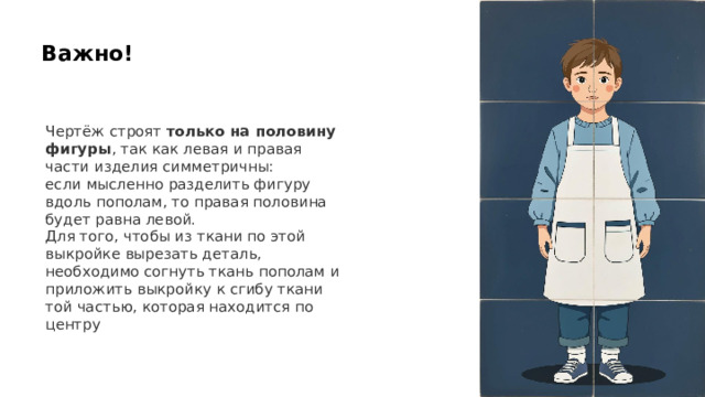 Важно! Чертёж строят только на половину фигуры , так как левая и правая части изделия симметричны: если мысленно разделить фигуру вдоль пополам, то правая половина будет равна левой. Для того, чтобы из ткани по этой выкройке вырезать деталь, необходимо согнуть ткань пополам и приложить выкройку к сгибу ткани той частью, которая находится по центру 