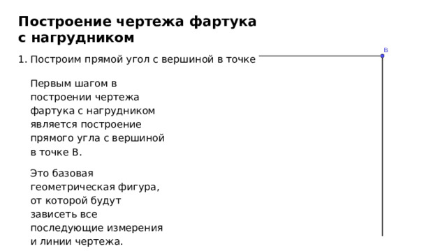 Построение чертежа фартука с нагрудником 1. Построим прямой угол с вершиной в точке В Первым шагом в построении чертежа фартука с нагрудником является построение прямого угла с вершиной в точке В. Это базовая геометрическая фигура, от которой будут зависеть все последующие измерения и линии чертежа. 