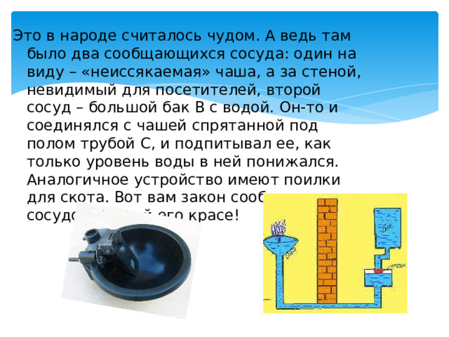 Это в народе считалось чудом. А ведь там было два сообщающихся сосуда: один на виду – «неиссякаемая» чаша, а за стеной, невидимый для посетителей, второй сосуд – большой бак В с водой. Он-то и соединялся с чашей спрятанной под полом трубой С, и подпитывал ее, как только уровень воды в ней понижался. Аналогичное устройство имеют поилки для скота. Вот вам закон сообщающихся сосудов во всей его красе! 