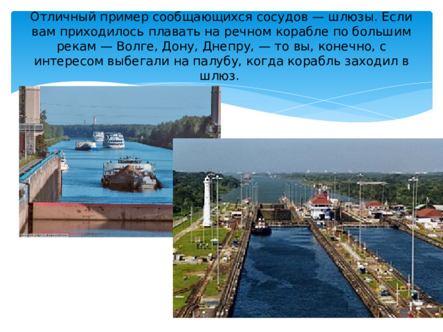 Отличный пример сообщающихся сосудов — шлюзы. Если вам приходилось плавать на речном корабле по большим рекам — Волге, Дону, Днепру, — то вы, конечно, с интересом выбегали на палубу, когда корабль заходил в шлюз.   