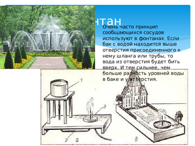  Фонтан Очень часто принцип сообщающихся сосудов используют в фонтанах. Если бак с водой находится выше отверстия присоединенного к нему шланга или трубы, то вода из отверстия будет бить вверх. И тем сильнее, чем больше разность уровней воды в баке и у отверстия. 